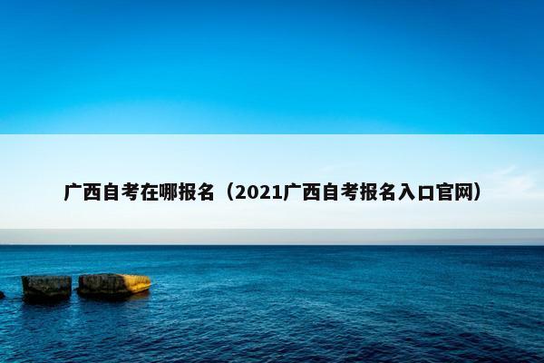 广西自考在哪报名（2021广西自考报名入口官网）