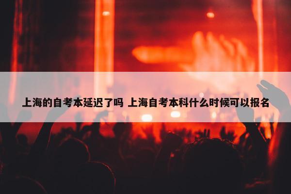 上海的自考本延迟了吗 上海自考本科什么时候可以报名